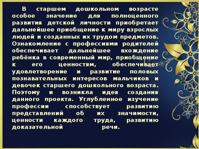                       В старшем дошкольном возрасте особое значение для полноценного развития детской личности приобретает дальнейшее приобщение к миру взрослых людей и созданных их трудом предметов. Ознакомление с профессиями родителей обеспечивает дальнейшее вхождение ребёнка в современный мир, приобщение к его ценностям, обеспечивает удовлетворение и развитие половых познавательных интересов мальчиков и девочек старшего дошкольного возраста. Поэтому и возникла идея создания данного проекта. Углубленное изучение профессии способствует развитию представлений об их значимости, ценности каждого труда, развитию доказательной речи.   