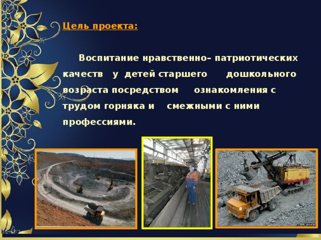    Цель проекта:    Воспитание нравственно– патриотических качеств у детей старшего дошкольного возраста посредством ознакомления с трудом горняка и смежными с ними профессиями.   