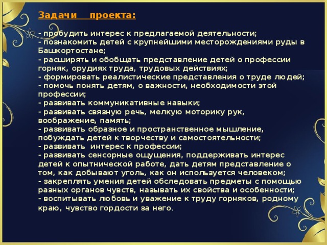           Задачи проекта:   - пробудить интерес к предлагаемой деятельности;  - познакомить детей с крупнейшими месторождениями руды в Башкортостане;  - расширять и обобщать представление детей о профессии горняк, орудиях труда, трудовых действиях;  - формировать реалистические представления о труде людей;  - помочь понять детям, о важности, необходимости этой профессии;  - развивать коммуникативные навыки;  - развивать связную речь, мелкую моторику рук, воображение, память;  - развивать образное и пространственное мышление, побуждать детей к творчеству и самостоятельности;  - развивать интерес к профессии;  - развивать сенсорные ощущения, поддерживать интерес детей к опытнической работе, дать детям представление о том, как добывают уголь, как он используется человеком;  - закреплять умения детей обследовать предметы с помощью разных органов чувств, называть их свойства и особенности;  - воспитывать любовь и уважение к труду горняков, родному краю, чувство гордости за него . 