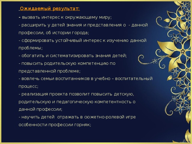                   Ожидаемый результат:  - вызвать интерес к окружающему миру;  - расширить у детей знания и представления о - данной профессии, об истории города;  - сформировать устойчивый интерес к изучению данной проблемы;  - обогатить и систематизировать знания детей;  - повысить родительскую компетенцию по представленной проблеме;  - вовлечь семьи воспитанников в учебно – воспитательный процесс;  - реализация проекта позволит повысить детскую, родительскую и педагогическую компетентность о данной профессии;  - научить детей отражать в сюжетно-ролевой игре особенности профессии горняк;            