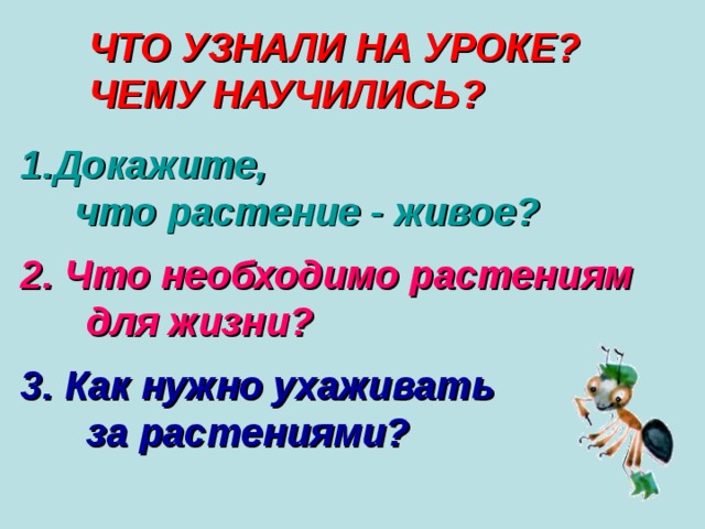 ЧТО УЗНАЛИ НА УРОКЕ? ЧЕМУ НАУЧИЛИСЬ? Докажите,  что растение - живое?  2. Что необходимо растениям  для жизни?  3. Как нужно ухаживать  за растениями? 