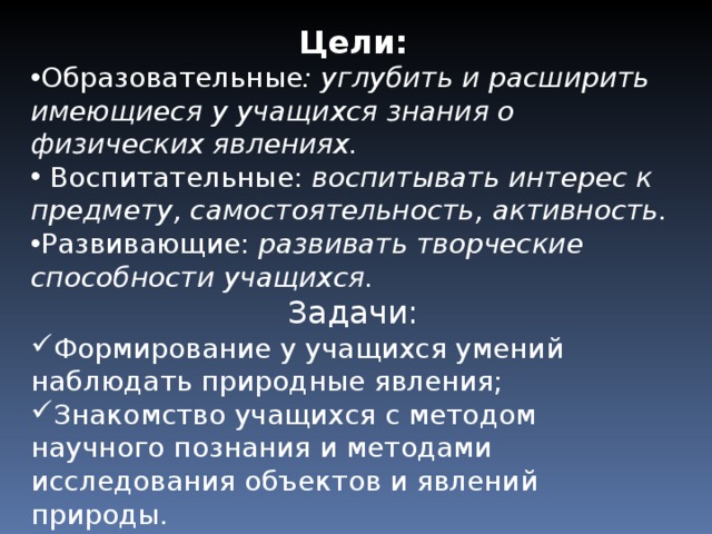 Цели: Образовательные :  углубить и расширить имеющиеся у учащихся знания о физических явлениях.  Воспитательные: воспитывать интерес к предмету, самостоятельность, активность. Развивающие: развивать творческие способности учащихся. Задачи: Формирование у учащихся умений наблюдать природные явления; Знакомство учащихся с методом научного познания и методами исследования объектов и явлений природы.