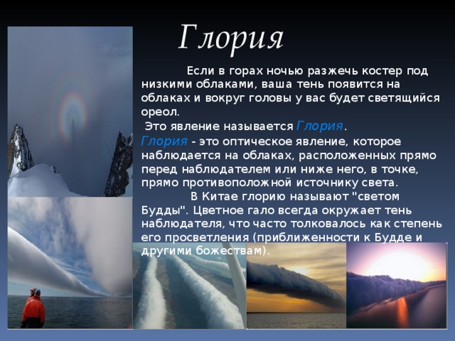 Глория  Если в горах ночью разжечь костер под низкими облаками, ваша тень появится на облаках и вокруг головы у вас будет светящийся ореол.  Это явление называется Глория . Глория - это оптическое явление, которое наблюдается на облаках, расположенных прямо перед наблюдателем или ниже него, в точке, прямо противоположной источнику света.   В Китае глорию называют 
