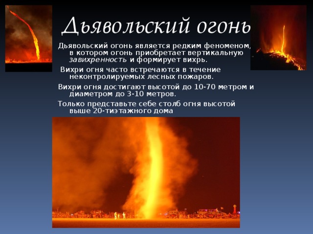 Дьявольский огонь Дьявольский огонь является редким феноменом, в котором огонь приобретает вертикальную завихренность и формирует вихрь.  Вихри огня часто встречаются в течение неконтролируемых лесных пожаров. Вихри огня достигают высотой до 10-70 метром и диаметром до 3-10 метров. Только представьте себе столб огня высотой выше 20-тиэтажного дома