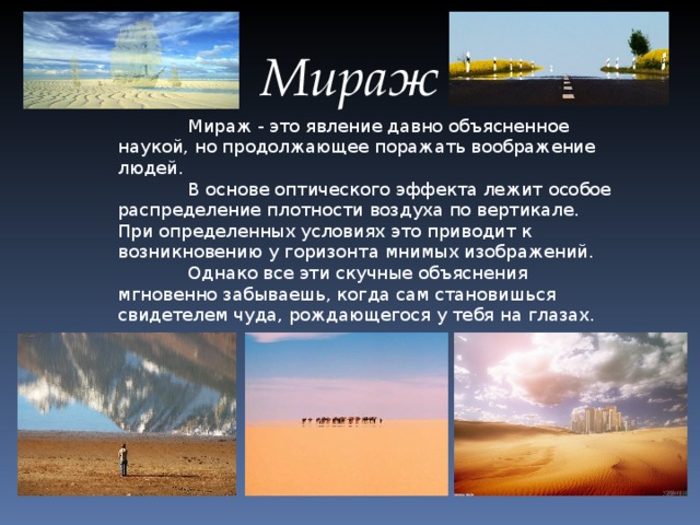 Мираж  Мираж - это явление давно объясненное наукой, но продолжающее поражать воображение людей.  В основе оптического эффекта лежит особое распределение плотности воздуха по вертикале. При определенных условиях это приводит к возникновению у горизонта мнимых изображений.  Однако все эти скучные объяснения мгновенно забываешь, когда сам становишься свидетелем чуда, рождающегося у тебя на глазах.