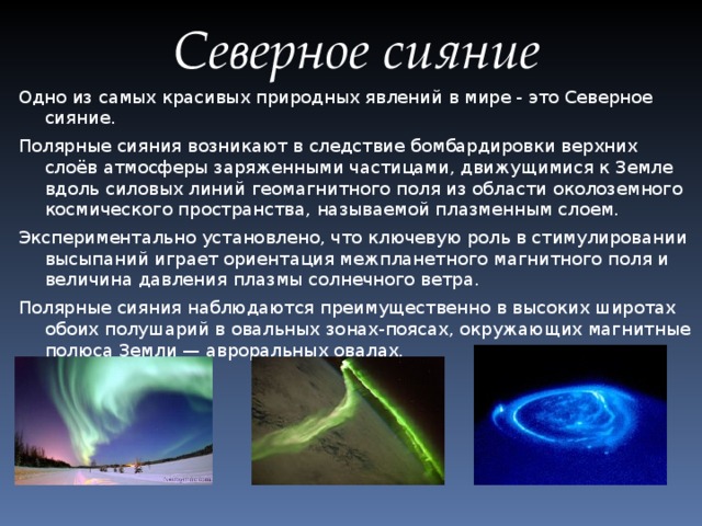 Северное сияние Одно из самых красивых природных явлений в мире - это Северное сияние. Полярные сияния возникают в следствие бомбардировки верхних слоёв атмосферы заряженными частицами, движущимися к Земле вдоль силовых линий геомагнитного поля из области околоземного космического пространства, называемой плазменным слоем. Экспериментально установлено, что ключевую роль в стимулировании высыпаний играет ориентация межпланетного магнитного поля и величина давления плазмы солнечного ветра. Полярные сияния наблюдаются преимущественно в высоких широтах обоих полушарий в овальных зонах-поясах, окружающих магнитные полюса Земли — авроральных овалах.
