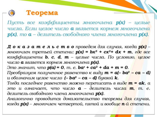 Теорема Пусть все коэффициенты многочлена р(х) – целые числа. Если целое число а является корнем многочлена р(х) , то а – делитель свободного члена многочлена р(х) .  Д о к а з а т е л ь с т в о проведем для случая, когда р(х) – многочлен третьей степени: р(х) = bх 3 + сх 2 + dx + т , где все коэффициенты b , с , d , т – целые числа. По условию, целое число а является корнем многочлена р(х) . Это значит, что р(а) = 0 , т. е. bа з + ca 2 + da + m = 0 . Преобразуем полученное равенство к виду т = а(– bа 2 – са – d) и обозначим целое число (– bа 2 – са – d) буквой k . Тогда последнее равенство можно переписать в виде т = ak , а это и означает, что число а – делитель числа т , т. е. делитель свободного члена многочлена р(х) . Аналогично проводится доказательство теоремы для случая, когда р(х) – многочлен четвертой, пятой и вообще n -й степени. 12 