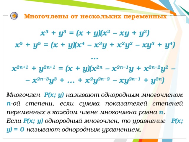Многочлены от нескольких переменных х 3 + у 3 = (х + у)(х 2 – ху + у 2 ) x 5 + у 5 = (x + y)(х 4 – х 3 y + х 2 y 2 – хy 3 + y 4 ) … x 2n+1 + у 2n+1 = (x + y)(х 2n – х 2n−1 y + х 2n−2 y 2 – – х 2n−3 y 3 + … + x 2 y 2n−2 – xy 2n−1 + y 2n ) Многочлен Р(х; у) называют однородным многочленом п -ой степени, если сумма показателей степеней переменных в каждом члене многочлена равна п . Если Р(х; у) однородный многочлен, то уравнение Р(х; у) = 0 называют однородным уравнением. 