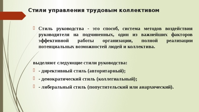 Стили управления трудовым коллективом   Стиль руководства - это способ, система методов воздействия руководителя на подчиненных, один из важнейших факторов эффективной работы организации, полной реализации потенциальных возможностей людей и коллектива. выделяют следующие стили руководства: - директивный стиль (авторитарный); - демократический стиль (коллегиальный); - либеральный стиль (попустительский или анархический). 