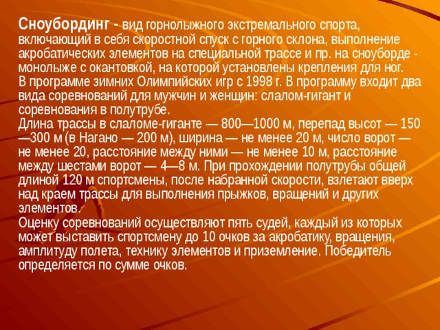 Сноубординг - вид горнолыжного экстремального спорта, включающий в себя скоростной спуск с горного склона, выполнение акробатических элементов на специальной трассе и пр. на сноуборде - монолыже с окантовкой, на которой установлены крепления для ног.  В программе зимних Олимпийских игр с 1998 г. В программу входит два вида соревнований для мужчин и женщин: слалом-гигант и соревнования в полутрубе. Длина трассы в слаломе-гиганте — 800—1000 м, перепад высот — 150—300 м (в Нагано — 200 м), ширина — не менее 20 м, число ворот — не менее 20, расстояние между ними — не менее 10 м, расстояние между шестами ворот — 4—8 м. При прохождении полутрубы общей длиной 120 м спортсмены, после набранной скорости, взлетают вверх над краем трассы для выполнения прыжков, вращений и других элементов. Оценку соревнований осуществляют пять судей, каждый из которых может выставить спортсмену до 10 очков за акробатику, вращения, амплитуду полета, технику элементов и приземление. Победитель определяется по сумме очков. 