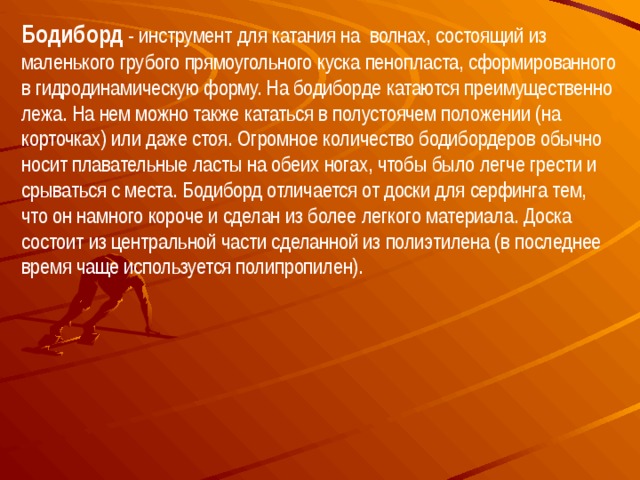 Бодиборд - инструмент для катания на волнах, состоящий из маленького грубого прямоугольного куска пенопласта, сформированного в гидродинамическую форму. На бодиборде катаются преимущественно лежа. На нем можно также кататься в полустоячем положении (на корточках) или даже стоя. Огромное количество бодибордеров обычно носит плавательные ласты на обеих ногах, чтобы было легче грести и срываться с места. Бодиборд отличается от доски для серфинга тем, что он намного короче и сделан из более легкого материала. Доска состоит из центральной части сделанной из полиэтилена (в последнее время чаще используется полипропилен). 