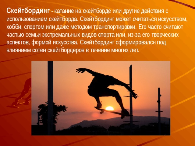 Скейтбординг - катание на скейтборде или другие действия с использованием скейтборда. Скейтбординг может считаться искусством, хобби, спортом или даже методом транспортировки. Его часто считают частью семьи экстремальных видов спорта или, из-за его творческих аспектов, формой искусства. Скейтбординг сформировался под влиянием сотен скейтбордеров в течение многих лет. 