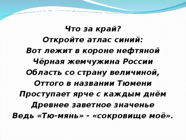 Что за край? Откройте атлас синий: Вот лежит в короне нефтяной Чёрная жемчужина России Область со страну величиной, Оттого в названии Тюмени Проступает ярче с каждым днём Древнее заветное значенье Ведь «Тю-мянь» - «сокровище моё».  