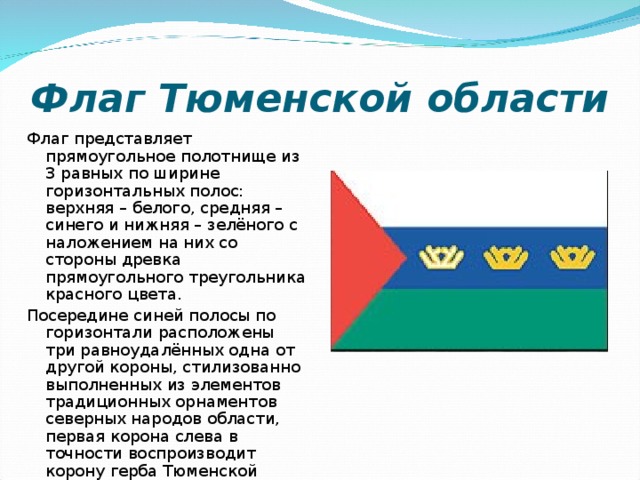 Флаг Тюменской области Флаг представляет прямоугольное полотнище из 3 равных по ширине горизонтальных полос: верхняя – белого, средняя – синего и нижняя – зелёного с наложением на них со стороны древка прямоугольного треугольника красного цвета. Посередине синей полосы по горизонтали расположены три равноудалённых одна от другой короны, стилизованно выполненных из элементов традиционных орнаментов северных народов области, первая корона слева в точности воспроизводит корону герба Тюменской области. 