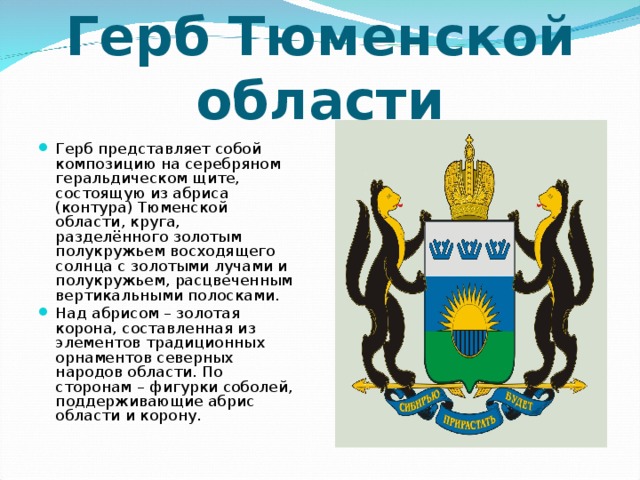 Герб Тюменской области Герб представляет собой композицию на серебряном геральдическом щите, состоящую из абриса (контура) Тюменской области, круга, разделённого золотым полукружьем восходящего солнца с золотыми лучами и полукружьем, расцвеченным вертикальными полосками. Над абрисом – золотая корона, составленная из элементов традиционных орнаментов северных народов области. По сторонам – фигурки соболей, поддерживающие абрис области и корону. 