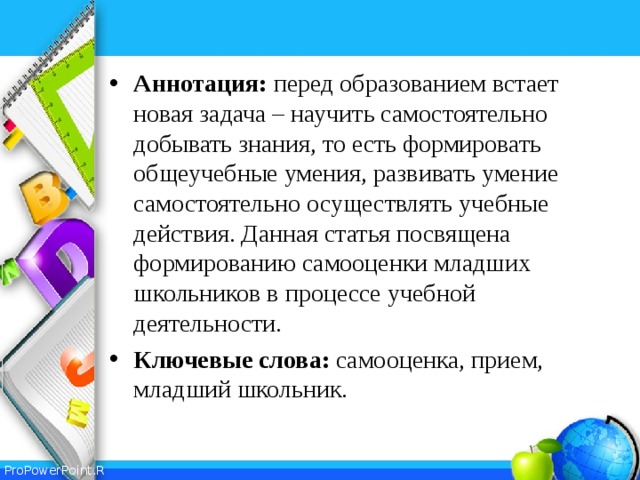 Аннотация: перед образованием встает новая задача – научить самостоятельно добывать знания, то есть формировать общеучебные умения, развивать умение самостоятельно осуществлять учебные действия. Данная статья посвящена формированию самооценки младших школьников в процессе учебной деятельности. Ключевые слова: самооценка, прием, младший школьник.  