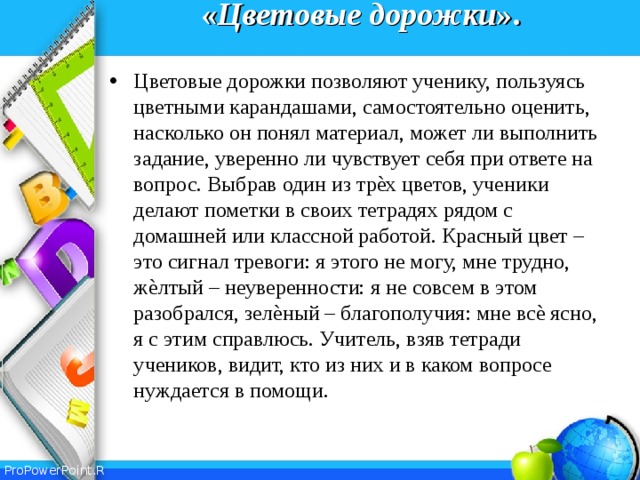 « Цветовые  дорожки ».   Цветовые дорожки позволяют ученику, пользуясь цветными карандашами, самостоятельно оценить, насколько он понял материал, может ли выполнить задание, уверенно ли чувствует себя при ответе на вопрос. Выбрав один из трѐх цветов, ученики делают пометки в своих тетрадях рядом с домашней или классной работой. Красный цвет – это сигнал тревоги: я этого не могу, мне трудно, жѐлтый – неуверенности: я не совсем в этом разобрался, зелѐный – благополучия: мне всѐ ясно, я с этим справлюсь. Учитель, взяв тетради учеников, видит, кто из них и в каком вопросе нуждается в помощи.  