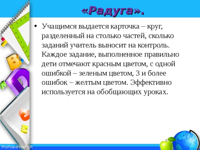 « Радуга ». Учащимся выдается карточка – круг, разделенный на столько частей, сколько заданий учитель выносит на контроль. Каждое задание, выполненное правильно дети отмечают красным цветом, с одной ошибкой – зеленым цветом, 3 и более ошибок – желтым цветом. Эффективно используется на обобщающих уроках.  