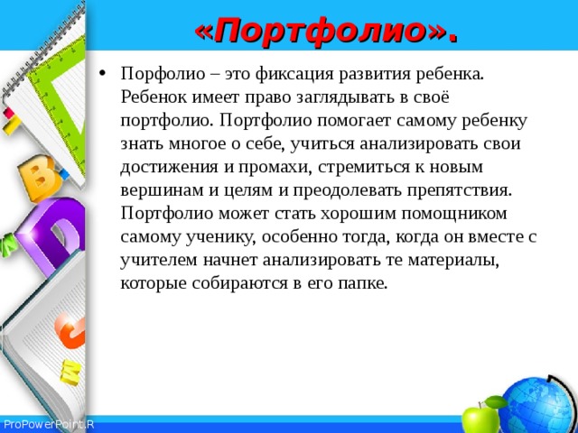 « Портфолио ». Порфолио – это фиксация развития ребенка. Ребенок имеет право заглядывать в своё портфолио. Портфолио помогает самому ребенку знать многое о себе, учиться анализировать свои достижения и промахи, стремиться к новым вершинам и целям и преодолевать препятствия. Портфолио может стать хорошим помощником самому ученику, особенно тогда, когда он вместе с учителем начнет анализировать те материалы, которые собираются в его папке.  