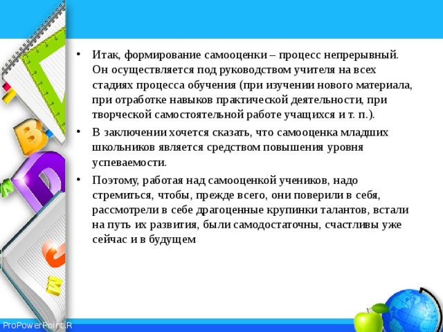 Итак, формирование самооценки – процесс непрерывный. Он осуществляется под руководством учителя на всех стадиях процесса обучения (при изучении нового материала, при отработке навыков практической деятельности, при творческой самостоятельной работе учащихся и т. п.). В заключении хочется сказать, что самооценка младших школьников является средством повышения уровня успеваемости. Поэтому, работая над самооценкой учеников, надо стремиться, чтобы, прежде всего, они поверили в себя, рассмотрели в себе драгоценные крупинки талантов, встали на путь их развития, были самодостаточны, счастливы уже сейчас и в будущем 