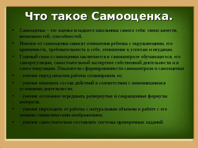 Что такое Самооценка. Самооценка – это оценка младшего школьника самого себя: своих качеств, возможностей, способностей. Именно от самооценки зависят отношения ребенка с окружающими, его критичность, требовательность к себе, отношение к успехам и неудачам. Главный смысл самооценки заключается в самоконтроле обучающегося, его саморегуляции, самостоятельной экспертизе собственной деятельности и в самостимуляции. Показатели сформированности самоконтроля и самооценки: - умение перед началом работы спланировать ее; - умение изменить состав действий в соответствии с изменившимися условиями деятельности; - умение осознанно чередовать развернутые и сокращенные формулы контроля; - умение переходить от работы с натуральным объемом к работе с его знаково-символическим изображением; - умение самостоятельно составлять системы проверочных заданий.  