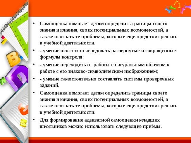 Самооценка помогает детям определить границы своего знания незнания, своих потенциальных возможностей, а также осознать те проблемы, которые еще предстоит решить в учебной деятельности. - умение осознанно чередовать развернутые и сокращенные формулы контроля; - умение переходить от работы с натуральным объемом к работе с его знаково-символическим изображением; - умение самостоятельно составлять системы проверочных заданий. Самооценка помогает детям определить границы своего знания незнания, своих потенциальных возможностей, а также осознать те проблемы, которые еще предстоит решить в учебной деятельности. Для формирования адекватной самооценки младших школьников можно использовать следующие приёмы. 