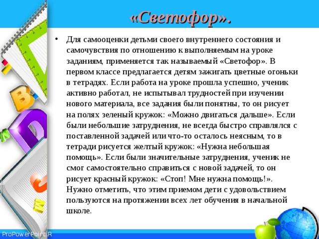 « Светофор ». Для самооценки детьми своего внутреннего состояния и самочувствия по отношению к выполняемым на уроке заданиям, применяется так называемый «Светофор». В первом классе предлагается детям зажигать цветные огоньки в тетрадях. Если работа на уроке прошла успешно, ученик активно работал, не испытывал трудностей при изучении нового материала, все задания были понятны, то он рисует на полях зеленый кружок: «Можно двигаться дальше». Если были небольшие затруднения, не всегда быстро справлялся с поставленной задачей или что-то осталось неясным, то в тетради рисуется желтый кружок: «Нужна небольшая помощь». Если были значительные затруднения, ученик не смог самостоятельно справиться с новой задачей, то он рисует красный кружок: «Стоп! Мне нужна помощь!». Нужно отметить, что этим приемом дети с удовольствием пользуются на протяжении всех лет обучения в начальной школе. 