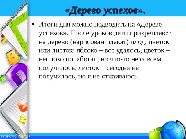 « Дерево  успехов ». Итоги дня можно подводить на «Дереве успехов». После уроков дети прикрепляют на дерево (нарисован плакат) плод, цветок или листок: яблоко – все удалось, цветок – неплохо поработал, но что-то не совсем получилось, листок – сегодня не получилось, но я не отчаиваюсь.  