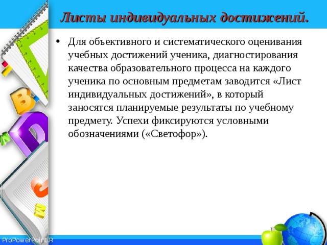 Листы  индивидуальных  достижений . Для объективного и систематического оценивания учебных достижений ученика, диагностирования качества образовательного процесса на каждого ученика по основным предметам заводится «Лист индивидуальных достижений», в который заносятся планируемые результаты по учебному предмету. Успехи фиксируются условными обозначениями («Светофор»).  