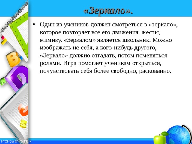 «Зеркало». Один из учеников должен смотреться в «зеркало», которое повторяет все его движения, жесты, мимику. «Зеркалом» является школьник. Можно изображать не себя, а кого-нибудь другого, «Зеркало» должно отгадать, потом поменяться ролями. Игра помогает ученикам открыться, почувствовать себя более свободно, раскованно.  