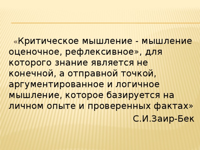   « Критическое мышление - мышление оценочное, рефлексивное», для которого знание является не конечной, а отправной точкой, аргументированное и логичное мышление, которое базируется на личном опыте и проверенных фактах»   С.И.Заир-Бек 