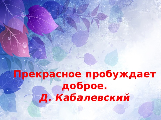 Прекрасное пробуждает доброе.  Д. Кабалевский 