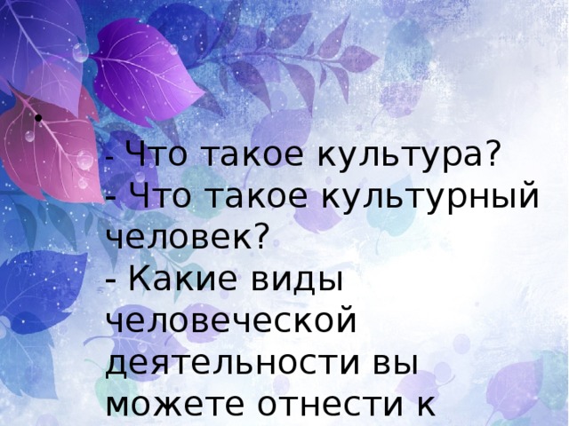 - Что такое культура? - Что такое культурный человек? - Какие виды человеческой деятельности вы можете отнести к культуре? 