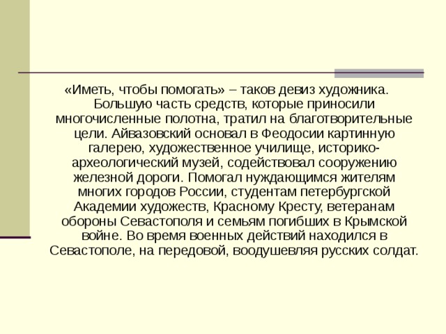 «Иметь, чтобы помогать» – таков девиз художника. Большую часть средств, которые приносили многочисленные полотна, тратил на благотворительные цели. Айвазовский основал в Феодосии картинную галерею, художественное училище, историко-археологический музей, содействовал сооружению железной дороги. Помогал нуждающимся жителям многих городов России, студентам петербургской Академии художеств, Красному Кресту, ветеранам обороны Севастополя и семьям погибших в Крымской войне. Во время военных действий находился в Севастополе, на передовой, воодушевляя русских солдат.    