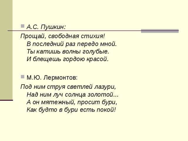 А.С. Пушкин: Прощай, свободная стихия!  В последний раз передо мной.  Ты катишь волны голубые.  И блещешь гордою красой. М.Ю. Лермонтов: Под ним струя светлей лазури,  Над ним луч солнца золотой...  А он мятежный, просит бури,  Как будто в бури есть покой!  