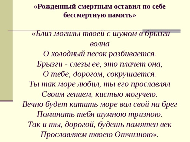              «Рожденный смертным оставил по себе бессмертную память»   «Близ могилы твоей с шумом в брызги волна  О холодный песок разбивается.  Брызги - слезы ее, это плачет она,  О тебе, дорогом, сокрушается.  Ты так море любил, ты его прославлял  Своим гением, кистью могучею.  Вечно будет катить море вал свой на брег  Поминать тебя шумною тризною.  Так и ты, дорогой, будешь памятен век  Прославляем твоею Отчизною».   