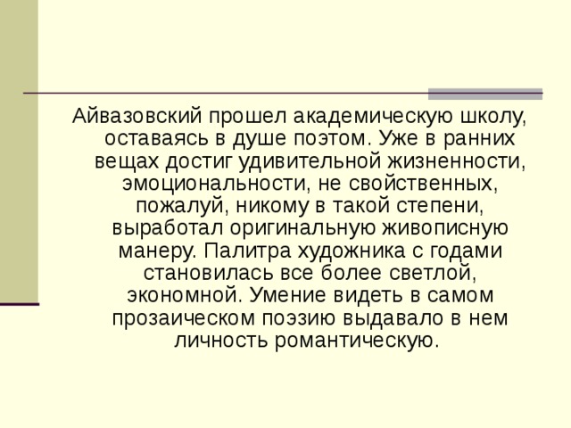 Айвазовский прошел академическую школу, оставаясь в душе поэтом. Уже в ранних вещах достиг удивительной жизненности, эмоциональности, не свойственных, пожалуй, никому в такой степени, выработал оригинальную живописную манеру. Палитра художника с годами становилась все более светлой, экономной. Умение видеть в самом прозаическом поэзию выдавало в нем личность романтическую.  