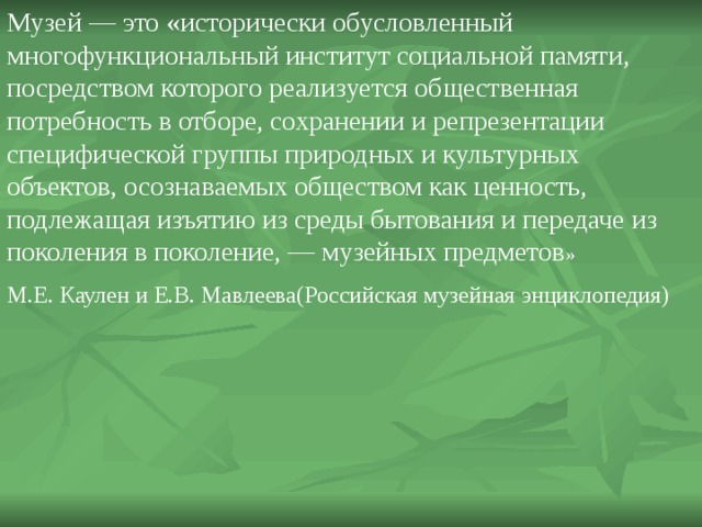 Музей — это «исторически обусловленный многофункциональ­ный институт социальной памяти, посредством которо­го реализуется общественная потребность в отборе, со­хранении и репрезентации специфической группы природных и культурных объектов, осознаваемых об­ществом как ценность, подлежащая изъятию из среды бытования и передаче из поколения в поколение, — му­зейных предметов » М.Е. Каулен и Е.В. Мавлеева(Российская музейная энциклопедия) 