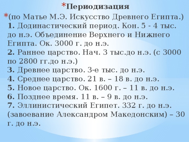 Периодизация (по Матье М.Э. Искусство Древнего Египта.)  1.  Додинастический период. Кон. 5 - 4 тыс. до н.э. Объединение Верхнего и Нижнего Египта. Ок. 3000 г. до н.э.  2.  Раннее царство. Нач. 3 тыс.до н.э. (с 3000 по 2800 гг.до н.э.)  3.  Древнее царство. 3-е тыс. до н.э.  4.  Среднее царство. 21 в. – 18 в. до н.э.  5.  Новое царство. Ок. 1600 г. – 11 в. до н.э.  6.  Позднее время. 11 в. – 9 в. до н.э.  7.  Эллинистический Египет. 332 г. до н.э.(завоевание Александром Македонским) – 30 г. до н.э.   