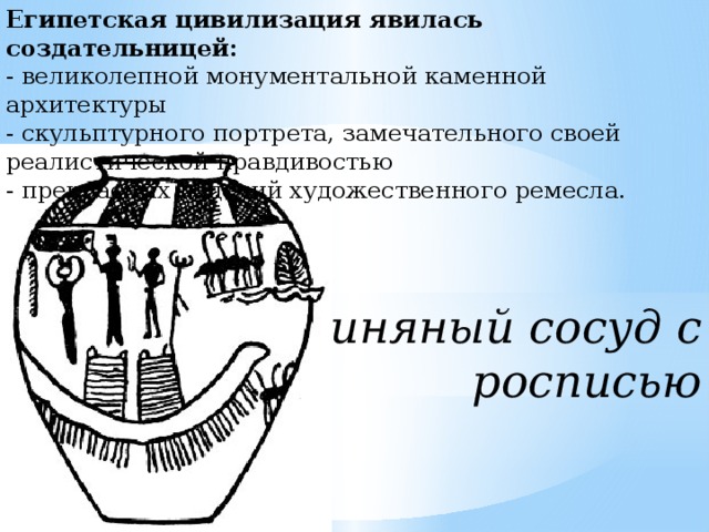Египетская цивилизация явилась создательницей:  - великолепной монументальной каменной архитектуры  - скульптурного портрета, замечательного своей реалистической правдивостью  - прекрасных изделий художественного ремесла.   Глиняный сосуд с росписью   