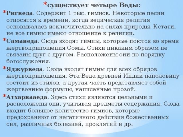существует четыре Веды: Ригведа . Содержит 1 тыс. гимнов. Некоторые песни относятся к времени, когда ведическая религия основывалась исключительно на силах природы. Кстати, не все гимны имеют отношение к религии. Самаведа . Сюда входят гимны, которые поются во время жертвоприношения Сомы. Стихи никаким образом не связаны друг с другом. Расположены они по порядку богослужения. Яджурведа . Сюда входят гимны для всех обрядов жертвоприношения. Эта Веда древней Индии наполовину состоит из стихов, а другая часть представляет собой жертвенные формулы, написанные прозой. Атхарвааеда . Здесь стихи являются цельными и расположены они, учитывая предметы содержания. Сюда входит большое количество гимнов, которые предохраняют от негативного действия божественных сил, различных болезней, проклятий и др. 
