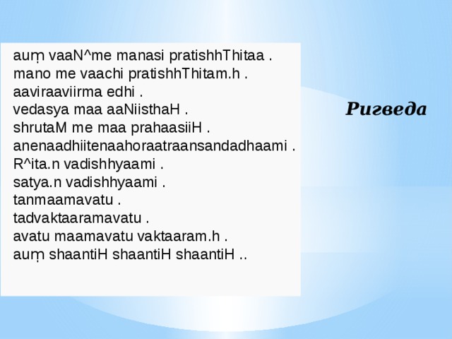 auṃ vaaN^me manasi pratishhThitaa . mano me vaachi pratishhThitam.h . aaviraaviirma edhi . vedasya maa aaNiisthaH . shrutaM me maa prahaasiiH . anenaadhiitenaahoraatraansandadhaami . R^ita.n vadishhyaami . satya.n vadishhyaami . tanmaamavatu . tadvaktaaramavatu . avatu maamavatu vaktaaram.h . auṃ shaantiH shaantiH shaantiH .. Ригведа 