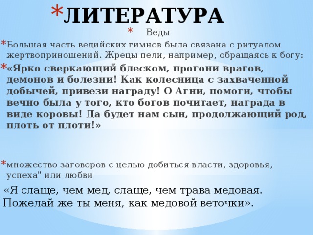ЛИТЕРАТУРА Веды Большая часть ведийских гимнов была связана с ритуалом жертвоприношений. Жрецы пели, например, обращаясь к богу: «Ярко сверкающий блеском, прогони врагов, демонов и болезни! Как колесница с захваченной добычей, привези награду! О Агни, помоги, чтобы вечно была у того, кто богов почитает, награда в виде коровы! Да будет нам сын, продолжающий род, плоть от плоти!»   множество заговоров с целью добиться власти, здоровья, успеха