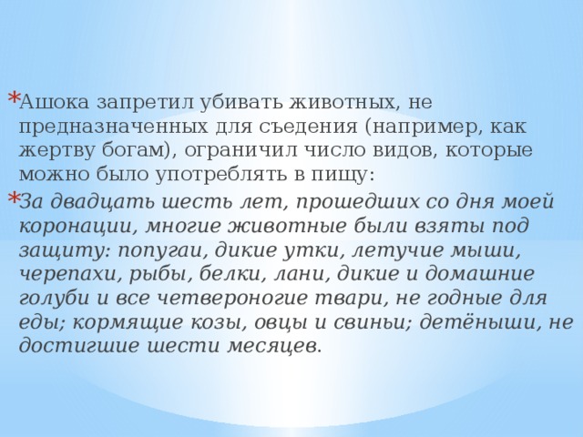 Ашока запретил убивать животных, не предназначенных для съедения (например, как жертву богам), ограничил число видов, которые можно было употреблять в пищу: За двадцать шесть лет, прошедших со дня моей коронации, многие животные были взяты под защиту: попугаи, дикие утки, летучие мыши, черепахи, рыбы, белки, лани, дикие и домашние голуби и все четвероногие твари, не годные для еды; кормящие козы, овцы и свиньи; детёныши, не достигшие шести месяцев . 
