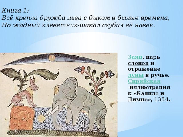  Книга 1: Всё крепла дружба льва с быком в былые времена,  Но жадный клеветник-шакал сгубил её навек. Заяц , царь  слонов  и отражение  луны  в ручье. Сирийская  иллюстрация к «Калиле и Димне», 1354. 