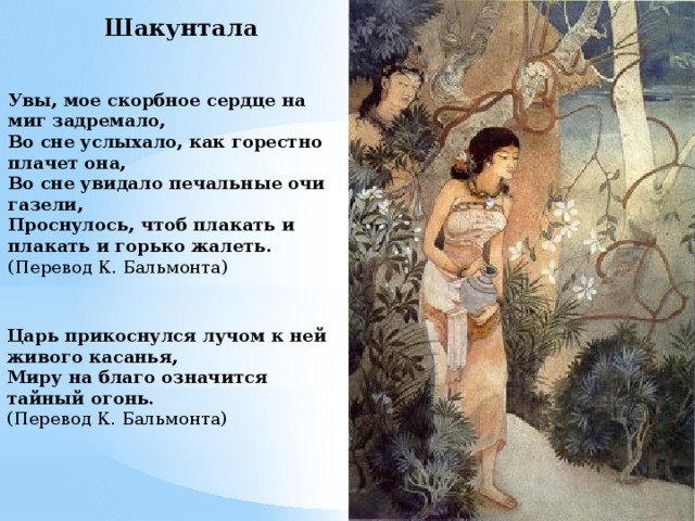 Шакунтала Увы, мое скорбное сердце на миг задремало, Во сне услыхало, как горестно плачет она, Во сне увидало печальные очи газели, Проснулось, чтоб плакать и плакать и горько жалеть. (Перевод К. Бальмонта) Царь прикоснулся лучом к ней живого касанья, Миру на благо означится тайный огонь. (Перевод К. Бальмонта) 