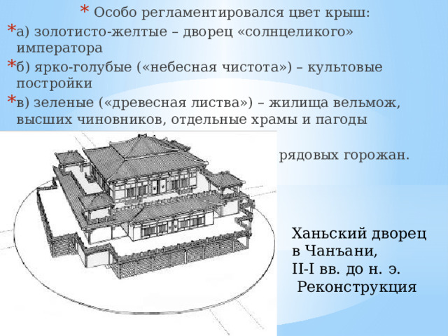   Особо регламентировался цвет крыш: а) золотисто-желтые – дворец «солнцеликого» императора б) ярко-голубые («небесная чистота») – культовые постройки в) зеленые («древесная листва») – жилища вельмож, высших чинов­ников, отдельные храмы и паго­ды невысокого ранга; г) серые («земной прах») – жилища рядовых горожан. Ханьский дворец в Чанъани, II-I вв. до н. э.  Реконструкция 