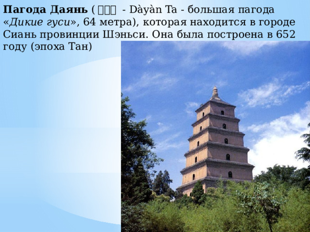 Пагода Даянь  ( 大雁塔  - Dàyàn Ta - большая пагода « Дикие гуси », 64 метра), которая находится в городе Сиань провинции Шэньси. Она была построена в 652 году (эпоха Тан) 