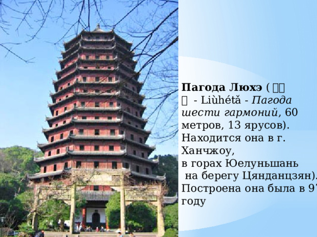 Пагода Люхэ  ( 六合塔  - Liùhétǎ -  Пагода шести гармоний , 60 метров, 13 ярусов). Находится она в г. Ханчжоу, в горах Юелуньшань  на берегу Цянданцзян). Построена она была в 970 году 