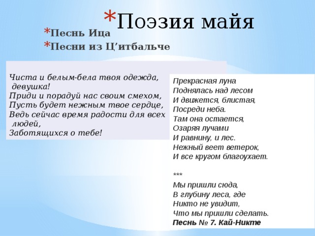 Поэзия майя   Песнь Ица Песни из Ц’итбальче  Чиста и белым-бела твоя одежда,  девушка!  Приди и порадуй нас своим смехом,  Пусть будет нежным твое сердце,  Ведь сейчас время радости для всех  людей,  Заботящихся о тебе! Прекрасная луна  Поднялась над лесом  И движется, блистая,  Посреди неба.  Там она остается,  Озаряя лучами  И равнину, и лес.  Нежный веет ветерок,  И все кругом благоухает.   *** Мы пришли сюда,  В глубину леса, где  Никто не увидит,  Что мы пришли сделать.  Песнь № 7. Кай-Никте 